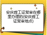 安庆焊工证复审在哪里办理的(安庆焊工证复审地点)