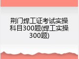 荆门焊工证考试实操科目300题(焊工实操300题)