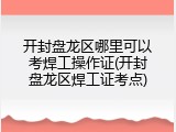 开封盘龙区哪里可以考焊工操作证(开封盘龙区焊工证考点)
