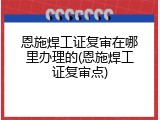 恩施焊工证复审在哪里办理的(恩施焊工证复审点)