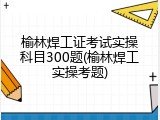 榆林焊工证考试实操科目300题(榆林焊工实操考题)
