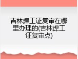 吉林焊工证复审在哪里办理的(吉林焊工证复审点)