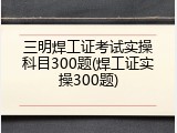 三明焊工证考试实操科目300题(焊工证实操300题)
