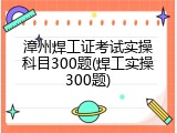漳州焊工证考试实操科目300题(焊工实操300题)