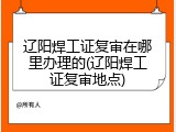 辽阳焊工证复审在哪里办理的(辽阳焊工证复审地点)