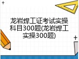 龙岩焊工证考试实操科目300题(龙岩焊工实操300题)