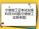 宁德焊工证考试实操科目300题(宁德焊工实操考题)