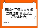 晋城焊工证复审在哪里办理的(晋城焊工证复审地点)