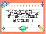 平谷区焊工证复审去哪个部门办理(焊工证复审部门)