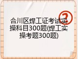 合川区焊工证考试实操科目300题(焊工实操考题300题)