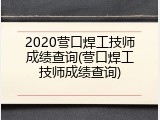 2020营口焊工技师成绩查询(营口焊工技师成绩查询)