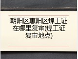 朝阳区惠阳区焊工证在哪里复审(焊工证复审地点)