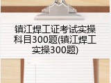 镇江焊工证考试实操科目300题(镇江焊工实操300题)
