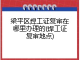 梁平区焊工证复审在哪里办理的(焊工证复审地点)