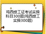 鸡西焊工证考试实操科目300题(鸡西焊工实操300题)