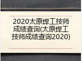 2020太原焊工技师成绩查询(太原焊工技师成绩查询2020)