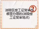涪陵区焊工证复审在哪里办理的(涪陵焊工证复审地点)