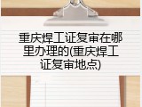 重庆焊工证复审在哪里办理的(重庆焊工证复审地点)