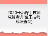 2020长治焊工技师成绩查询(焊工技师成绩查询)