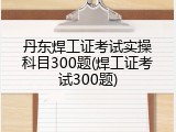 丹东焊工证考试实操科目300题(焊工证考试300题)