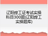 辽阳焊工证考试实操科目300题(辽阳焊工实操题库)