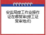 安监局焊工作业操作证在哪复审(焊工证复审地点)
