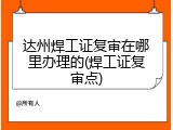 达州焊工证复审在哪里办理的(焊工证复审点)
