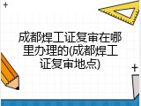 成都焊工证复审在哪里办理的(成都焊工证复审地点)