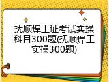 抚顺焊工证考试实操科目300题(抚顺焊工实操300题)