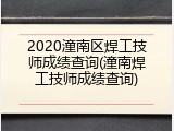 2020潼南区焊工技师成绩查询(潼南焊工技师成绩查询)