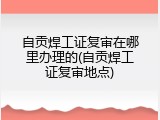 自贡焊工证复审在哪里办理的(自贡焊工证复审地点)