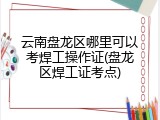 云南盘龙区哪里可以考焊工操作证(盘龙区焊工证考点)