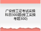 广安焊工证考试实操科目300题(焊工实操考题300)
