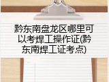 黔东南盘龙区哪里可以考焊工操作证(黔东南焊工证考点)