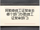 阿勒泰焊工证复审去哪个部门办理(焊工证复审部门)