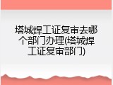 塔城焊工证复审去哪个部门办理(塔城焊工证复审部门)