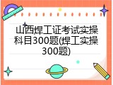 山西焊工证考试实操科目300题(焊工实操300题)
