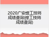 2020广安焊工技师成绩查询(焊工技师成绩查询)