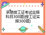 承德焊工证考试实操科目300题(焊工证实操300题)