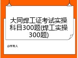 大同焊工证考试实操科目300题(焊工实操300题)