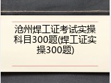 沧州焊工证考试实操科目300题(焊工证实操300题)