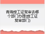 青海焊工证复审去哪个部门办理(焊工证复审部门)