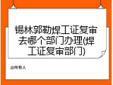 锡林郭勒焊工证复审去哪个部门办理(焊工证复审部门)