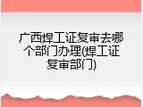 广西焊工证复审去哪个部门办理(焊工证复审部门)