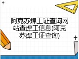 阿克苏焊工证查询网站查焊工信息(阿克苏焊工证查询)