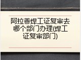 阿拉善焊工证复审去哪个部门办理(焊工证复审部门)
