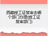 西藏焊工证复审去哪个部门办理(焊工证复审部门)
