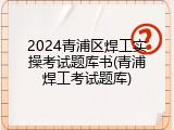 2024青浦区焊工实操考试题库书(青浦焊工考试题库)