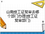 山南焊工证复审去哪个部门办理(焊工证复审部门)