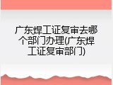 广东焊工证复审去哪个部门办理(广东焊工证复审部门)